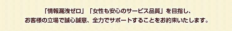 「情報漏洩ゼロ」「女性も安心のサービス品質」を目指し、お客様の立場で誠心誠意、全力でサポートすることをお約束いたします。