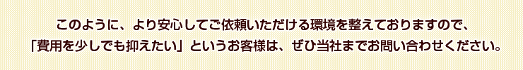 このように、より安心してご依頼いただける環境を整えておりますので、「費用を少しでも抑えたい」というお客様は、ぜひ当社までお問い合わせください。