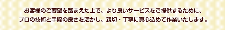 お客様のご要望を踏まえた上で、より良いサービスをご提供するために、プロの技術と手際の良さを活かし、親切・丁寧に真心込めて作業いたします。
