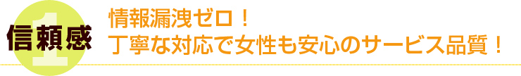 1 信頼感 情報漏洩ゼロ！丁寧な対応で女性も安心のサービス品質！