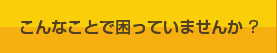 こんなことで困っていませんか ?