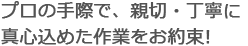 プロの手際で、親切・丁寧に真心込めた作業をお約束!