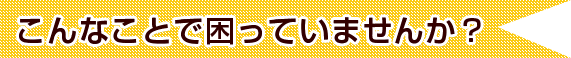 こんなことで困っていませんか？