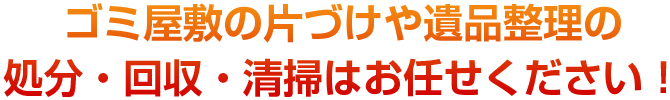 ゴミ屋敷の片づけや遺品整理の処分・回収・清掃はお任せください！