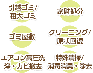 引越ゴミ/粗大ゴミ 家財処分 ゴミ屋敷 クリーニング/原状回復 エアコン高圧洗浄・カビ撤去 特殊清掃/消毒消臭・除去